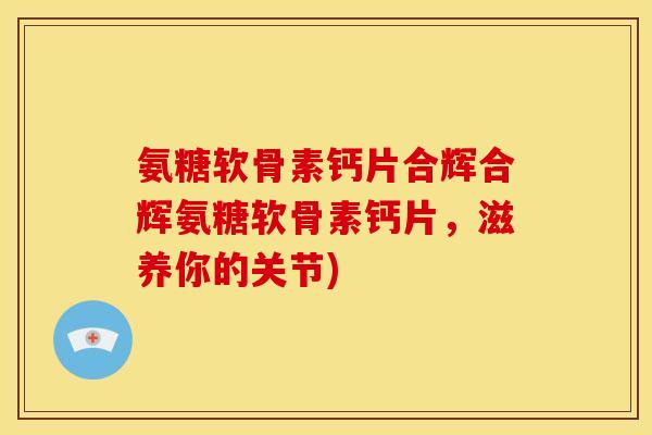 氨糖软骨素钙片合辉合辉氨糖软骨素钙片，滋养你的关节)