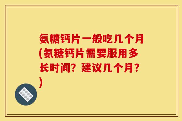 氨糖钙片一般吃几个月(氨糖钙片需要服用多长时间？建议几个月？)
