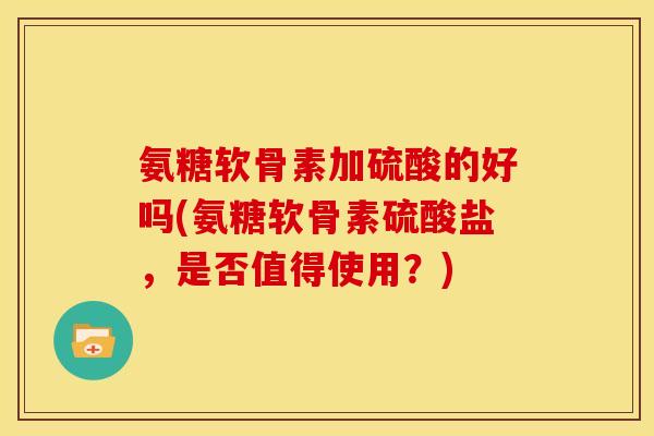 氨糖软骨素加硫酸的好吗(氨糖软骨素硫酸盐，是否值得使用？)