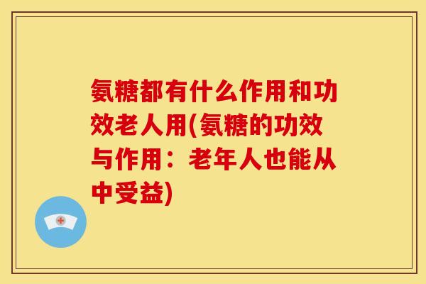 氨糖都有什么作用和功效老人用(氨糖的功效与作用：老年人也能从中受益)