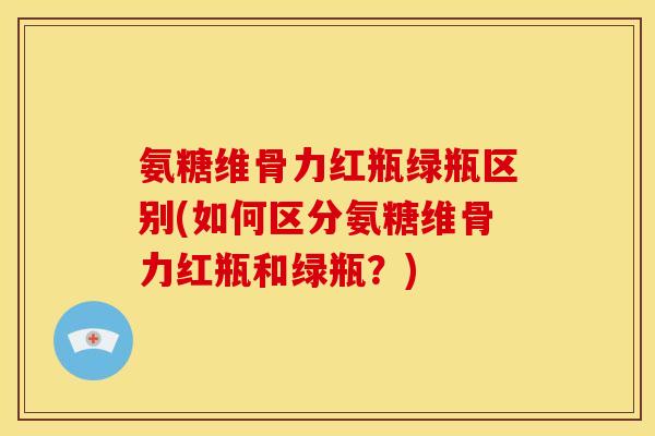 氨糖维骨力红瓶绿瓶区别(如何区分氨糖维骨力红瓶和绿瓶？)