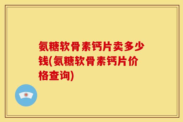 氨糖软骨素钙片卖多少钱(氨糖软骨素钙片价格查询)