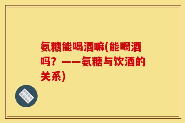 氨糖能喝酒嘛(能喝酒吗？——氨糖与饮酒的关系)