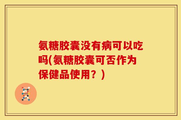 氨糖胶囊没有病可以吃吗(氨糖胶囊可否作为保健品使用？)