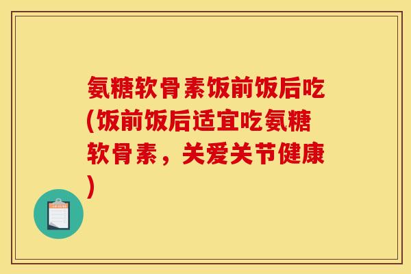氨糖软骨素饭前饭后吃(饭前饭后适宜吃氨糖软骨素，关爱关节健康)