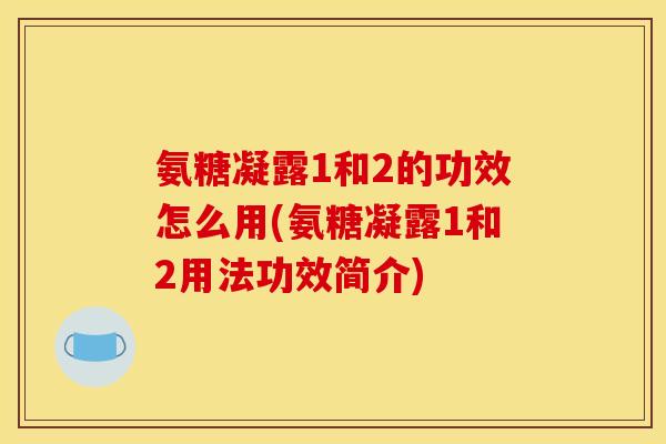 氨糖凝露1和2的功效怎么用(氨糖凝露1和2用法功效简介)