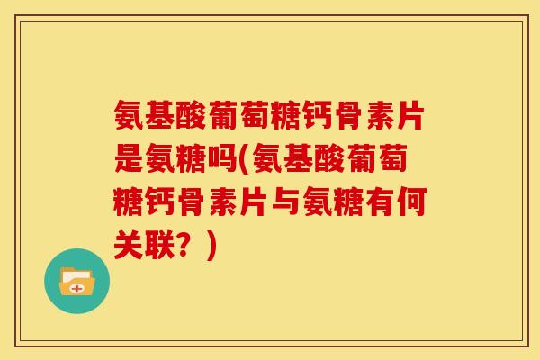 氨基酸葡萄糖钙骨素片是氨糖吗(氨基酸葡萄糖钙骨素片与氨糖有何关联？)