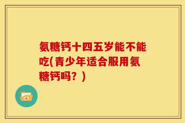 氨糖钙十四五岁能不能吃(青少年适合服用氨糖钙吗？)