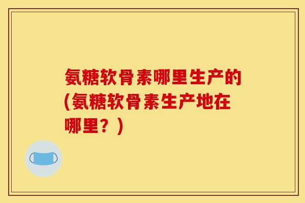 氨糖软骨素哪里生产的(氨糖软骨素生产地在哪里？)