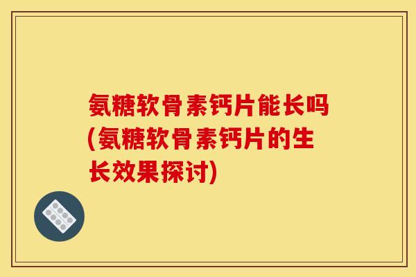 氨糖软骨素钙片能长吗(氨糖软骨素钙片的生长效果探讨)