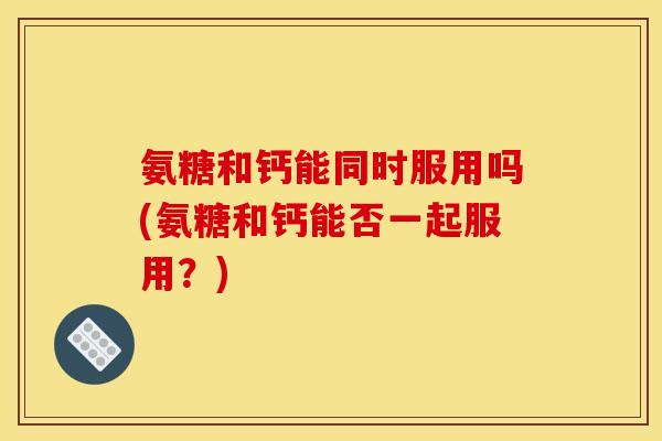 氨糖和钙能同时服用吗(氨糖和钙能否一起服用？)