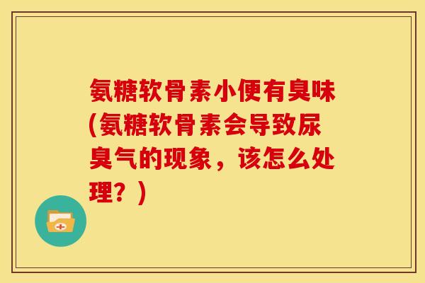 氨糖软骨素小便有臭味(氨糖软骨素会导致尿臭气的现象，该怎么处理？)