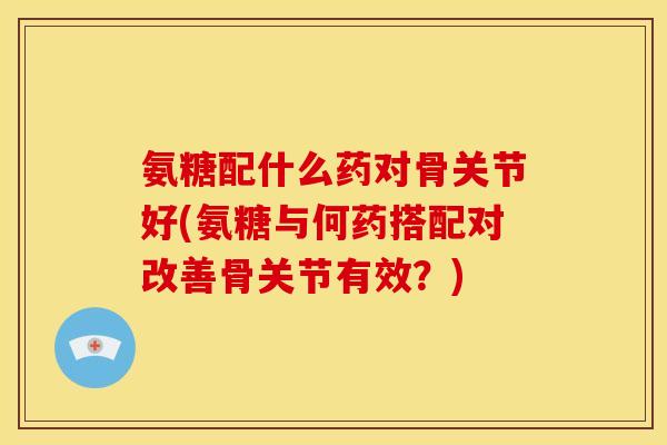 氨糖配什么药对骨关节好(氨糖与何药搭配对改善骨关节有效？)