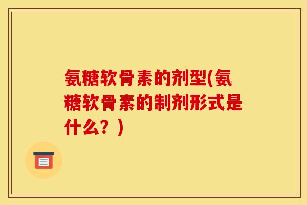 氨糖软骨素的剂型(氨糖软骨素的制剂形式是什么？)