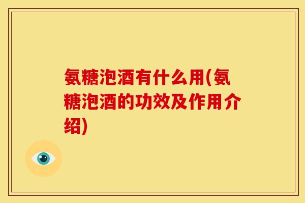 氨糖泡酒有什么用(氨糖泡酒的功效及作用介绍)