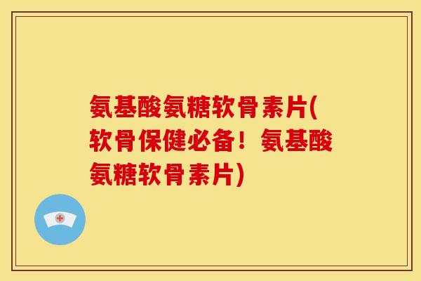 氨基酸氨糖软骨素片(软骨保健必备！氨基酸氨糖软骨素片)