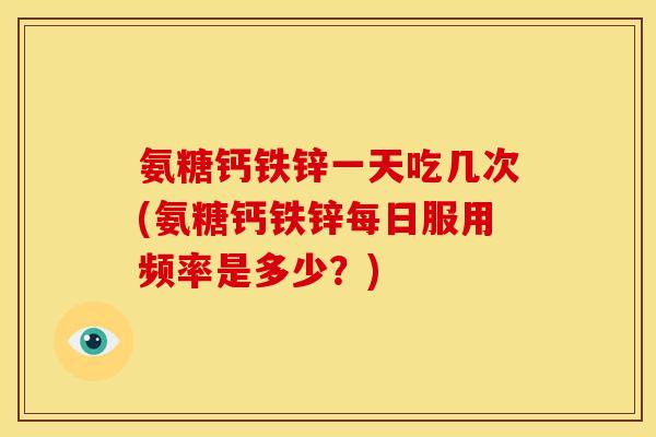 氨糖钙铁锌一天吃几次(氨糖钙铁锌每日服用频率是多少？)