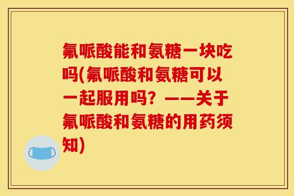 氟哌酸能和氨糖一块吃吗(氟哌酸和氨糖可以一起服用吗？——关于氟哌酸和氨糖的用药须知)