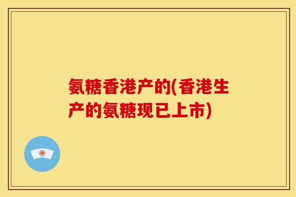 氨糖香港产的(香港生产的氨糖现已上市)