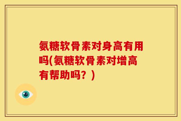 氨糖软骨素对身高有用吗(氨糖软骨素对增高有帮助吗？)
