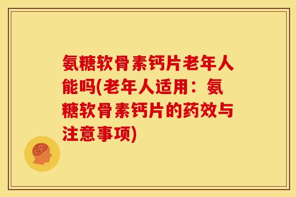 氨糖软骨素钙片老年人能吗(老年人适用：氨糖软骨素钙片的药效与注意事项)