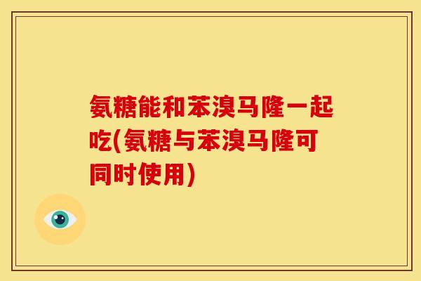 氨糖能和苯溴马隆一起吃(氨糖与苯溴马隆可同时使用)