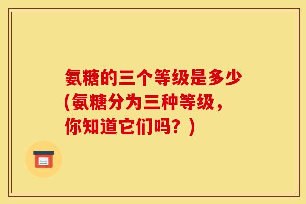 氨糖的三个等级是多少(氨糖分为三种等级，你知道它们吗？)