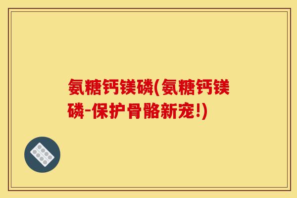 氨糖钙镁磷(氨糖钙镁磷-保护骨骼新宠!)