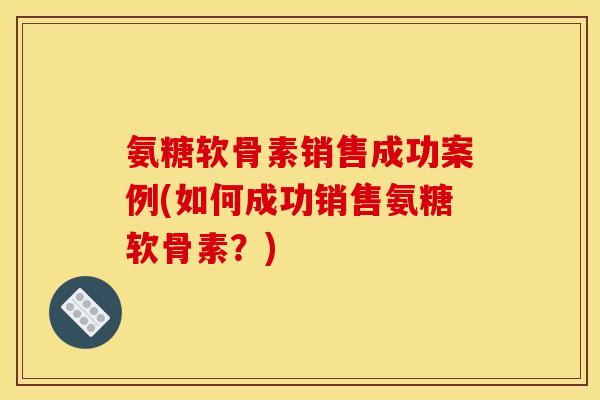 氨糖软骨素销售成功案例(如何成功销售氨糖软骨素？)