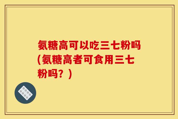 氨糖高可以吃三七粉吗(氨糖高者可食用三七粉吗？)
