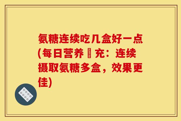 氨糖连续吃几盒好一点(每日营养補充：连续摄取氨糖多盒，效果更佳)