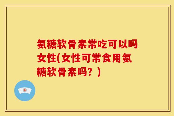 氨糖软骨素常吃可以吗女性(女性可常食用氨糖软骨素吗？)