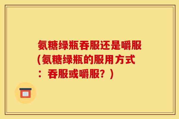 氨糖绿瓶吞服还是嚼服(氨糖绿瓶的服用方式：吞服或嚼服？)