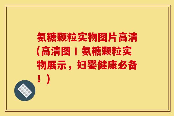 氨糖颗粒实物图片高清(高清图丨氨糖颗粒实物展示，妇婴健康必备！)