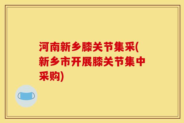 河南新乡膝关节集采(新乡市开展膝关节集中采购)