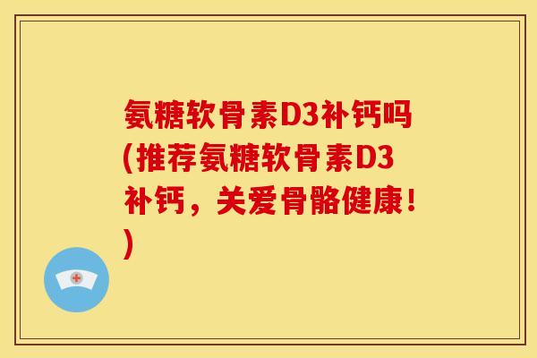 氨糖软骨素D3补钙吗(推荐氨糖软骨素D3补钙，关爱骨骼健康！)