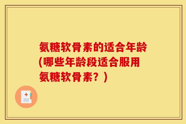 氨糖软骨素的适合年龄(哪些年龄段适合服用氨糖软骨素？)