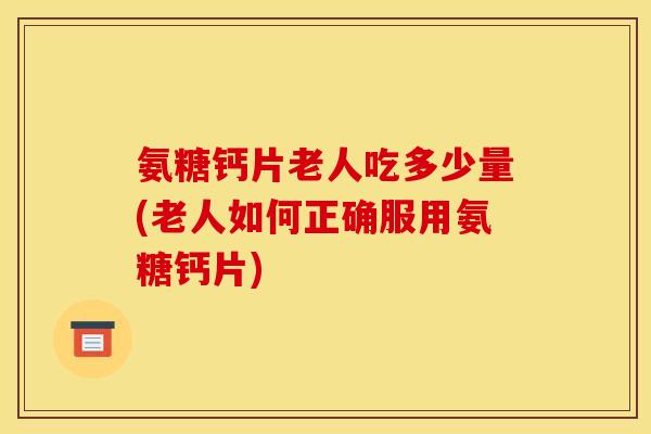氨糖钙片老人吃多少量(老人如何正确服用氨糖钙片)