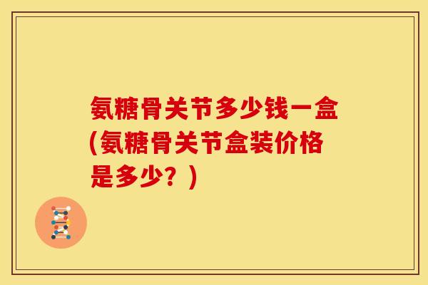 氨糖骨关节多少钱一盒(氨糖骨关节盒装价格是多少？)