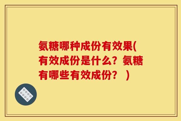 氨糖哪种成份有效果(有效成份是什么？氨糖有哪些有效成份？ )