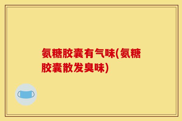 氨糖胶囊有气味(氨糖胶囊散发臭味)