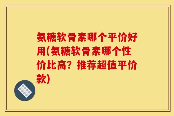 氨糖软骨素哪个平价好用(氨糖软骨素哪个性价比高？推荐超值平价款)