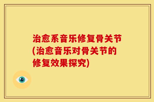 治愈系音乐修复骨关节(治愈音乐对骨关节的修复效果探究)
