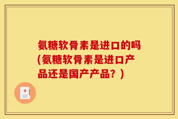 氨糖软骨素是进口的吗(氨糖软骨素是进口产品还是国产产品？)