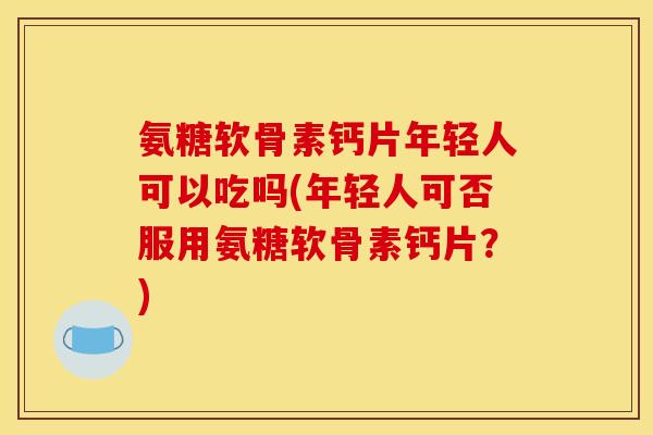 氨糖软骨素钙片年轻人可以吃吗(年轻人可否服用氨糖软骨素钙片？)
