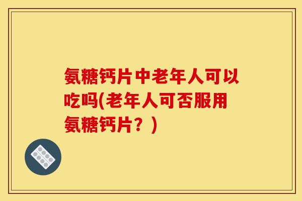 氨糖钙片中老年人可以吃吗(老年人可否服用氨糖钙片？)