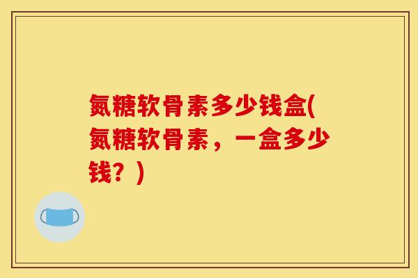 氮糖软骨素多少钱盒(氮糖软骨素，一盒多少钱？)
