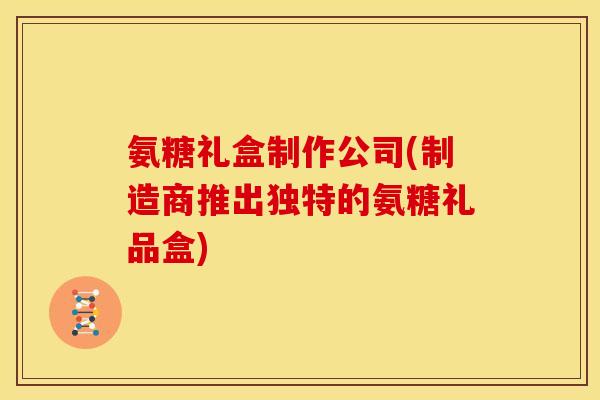 氨糖礼盒制作公司(制造商推出独特的氨糖礼品盒)