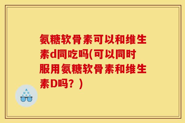 氨糖软骨素可以和维生素d同吃吗(可以同时服用氨糖软骨素和维生素D吗？)