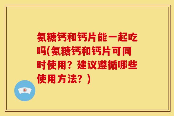氨糖钙和钙片能一起吃吗(氨糖钙和钙片可同时使用？建议遵循哪些使用方法？)